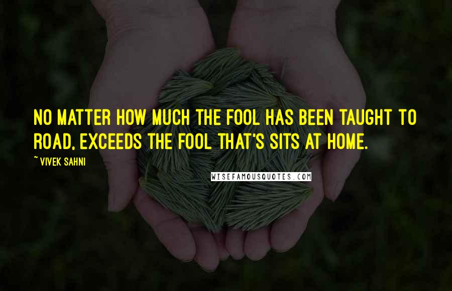 Vivek Sahni Quotes: No matter how much the fool has been taught to road, exceeds the fool that's sits at home.