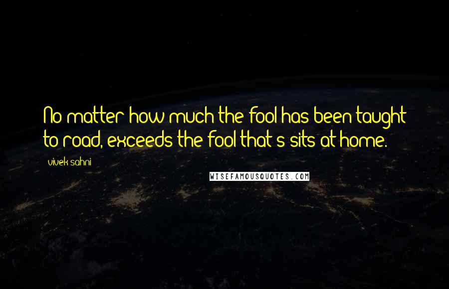 Vivek Sahni Quotes: No matter how much the fool has been taught to road, exceeds the fool that's sits at home.