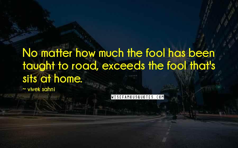 Vivek Sahni Quotes: No matter how much the fool has been taught to road, exceeds the fool that's sits at home.