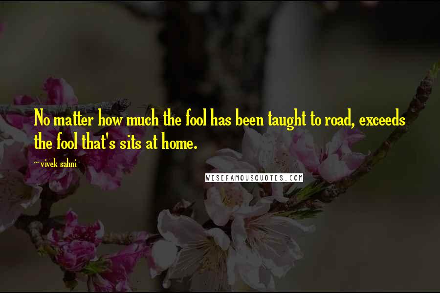 Vivek Sahni Quotes: No matter how much the fool has been taught to road, exceeds the fool that's sits at home.