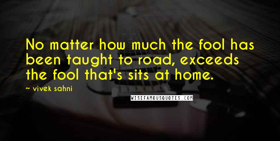 Vivek Sahni Quotes: No matter how much the fool has been taught to road, exceeds the fool that's sits at home.