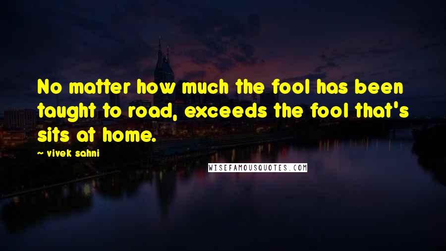 Vivek Sahni Quotes: No matter how much the fool has been taught to road, exceeds the fool that's sits at home.