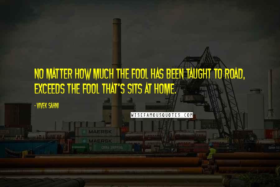 Vivek Sahni Quotes: No matter how much the fool has been taught to road, exceeds the fool that's sits at home.