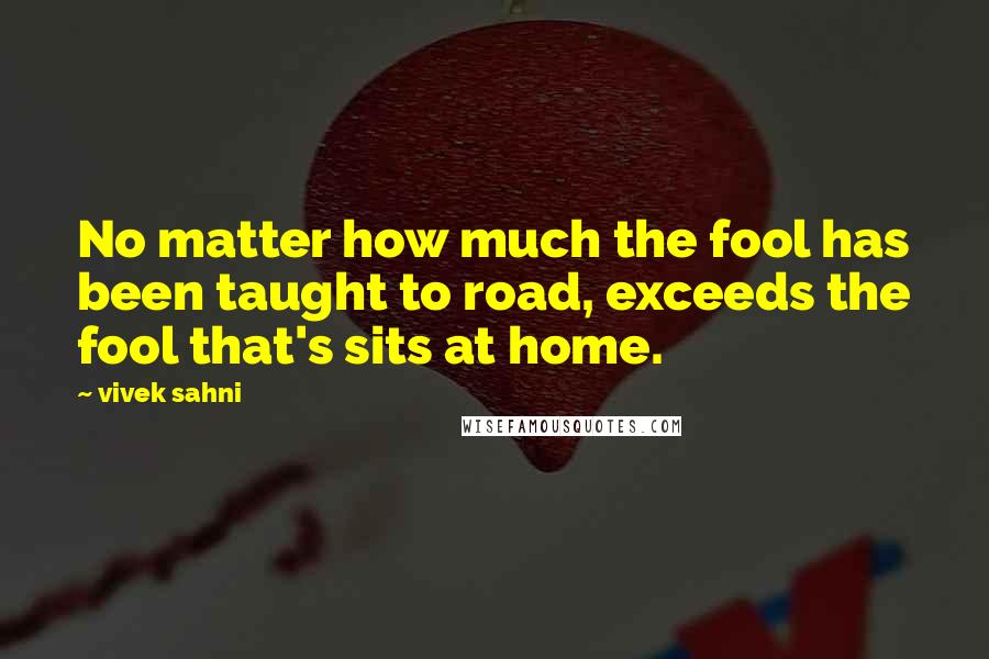 Vivek Sahni Quotes: No matter how much the fool has been taught to road, exceeds the fool that's sits at home.