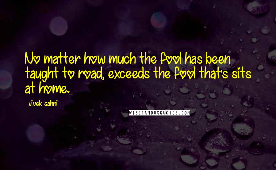 Vivek Sahni Quotes: No matter how much the fool has been taught to road, exceeds the fool that's sits at home.