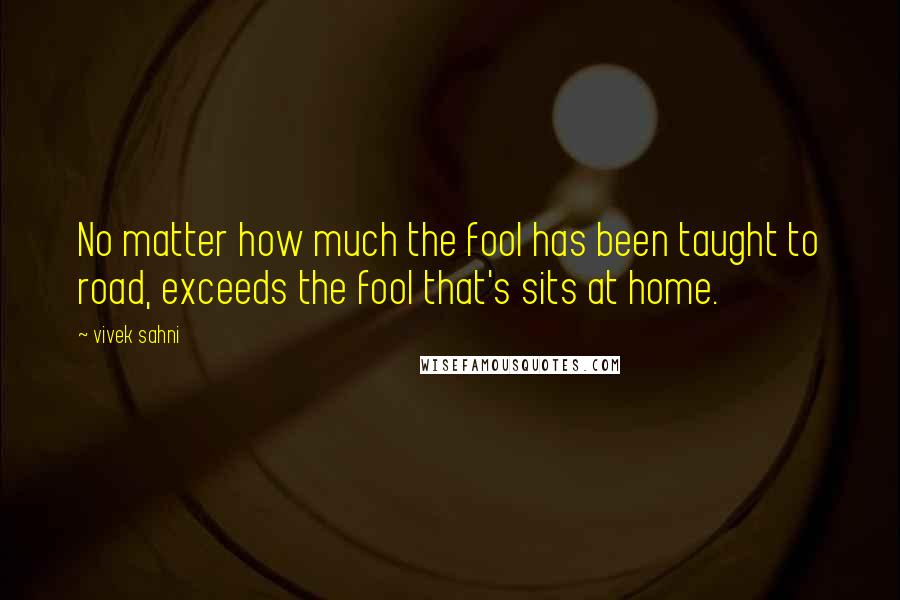 Vivek Sahni Quotes: No matter how much the fool has been taught to road, exceeds the fool that's sits at home.