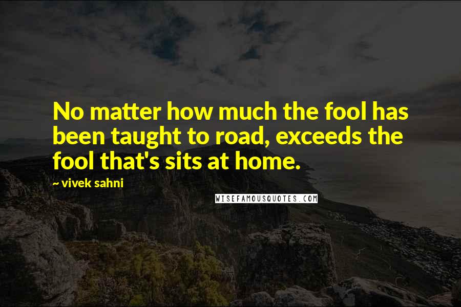 Vivek Sahni Quotes: No matter how much the fool has been taught to road, exceeds the fool that's sits at home.