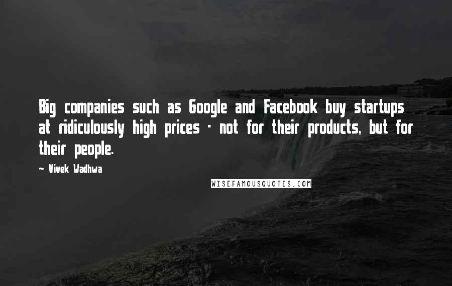 Vivek Wadhwa Quotes: Big companies such as Google and Facebook buy startups at ridiculously high prices - not for their products, but for their people.