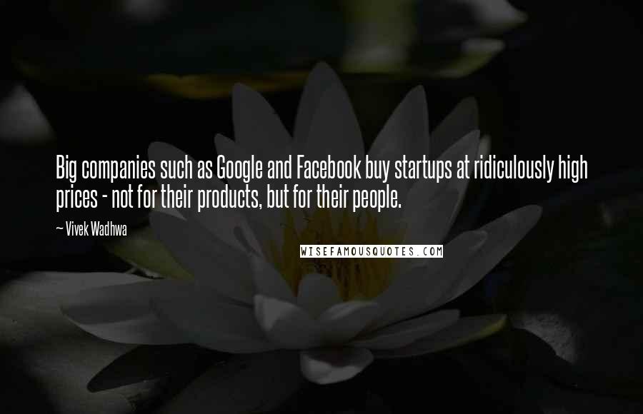 Vivek Wadhwa Quotes: Big companies such as Google and Facebook buy startups at ridiculously high prices - not for their products, but for their people.