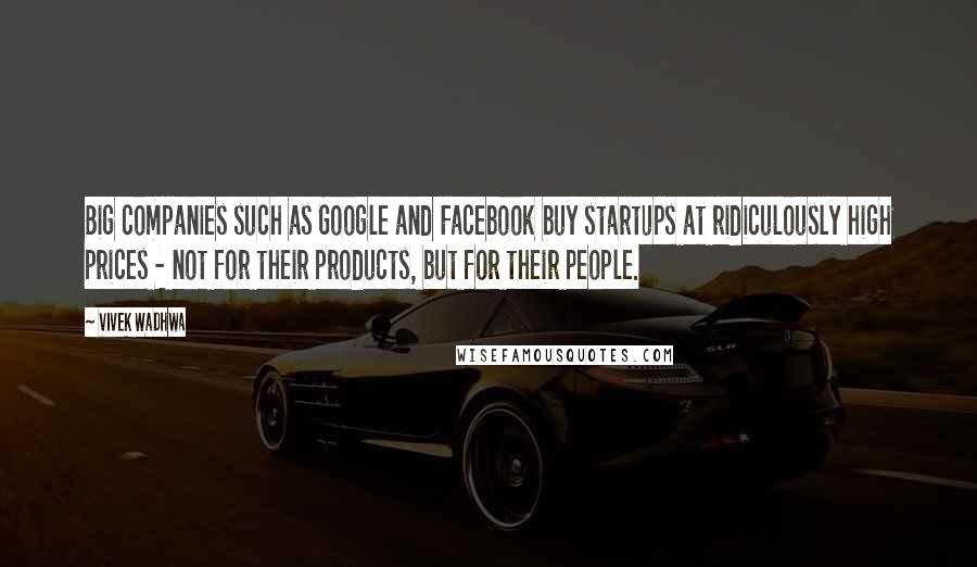 Vivek Wadhwa Quotes: Big companies such as Google and Facebook buy startups at ridiculously high prices - not for their products, but for their people.