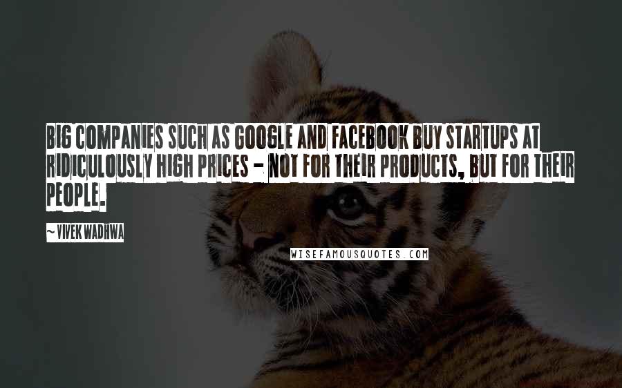 Vivek Wadhwa Quotes: Big companies such as Google and Facebook buy startups at ridiculously high prices - not for their products, but for their people.