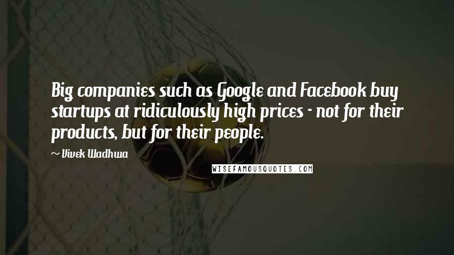 Vivek Wadhwa Quotes: Big companies such as Google and Facebook buy startups at ridiculously high prices - not for their products, but for their people.