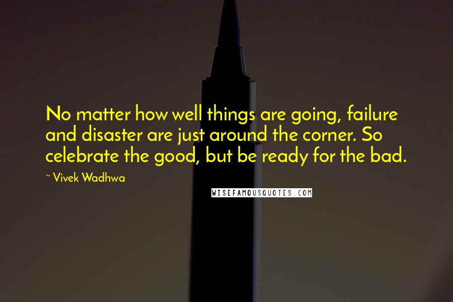 Vivek Wadhwa Quotes: No matter how well things are going, failure and disaster are just around the corner. So celebrate the good, but be ready for the bad.