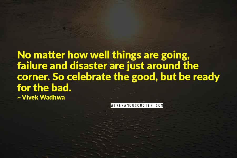 Vivek Wadhwa Quotes: No matter how well things are going, failure and disaster are just around the corner. So celebrate the good, but be ready for the bad.