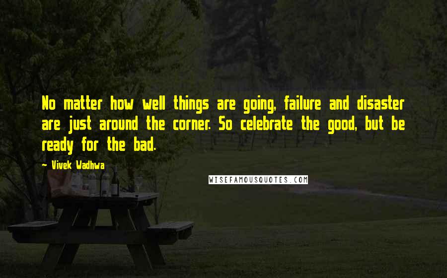 Vivek Wadhwa Quotes: No matter how well things are going, failure and disaster are just around the corner. So celebrate the good, but be ready for the bad.