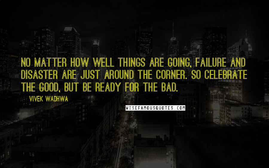 Vivek Wadhwa Quotes: No matter how well things are going, failure and disaster are just around the corner. So celebrate the good, but be ready for the bad.