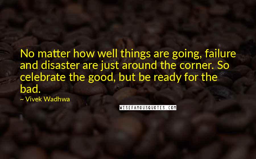 Vivek Wadhwa Quotes: No matter how well things are going, failure and disaster are just around the corner. So celebrate the good, but be ready for the bad.