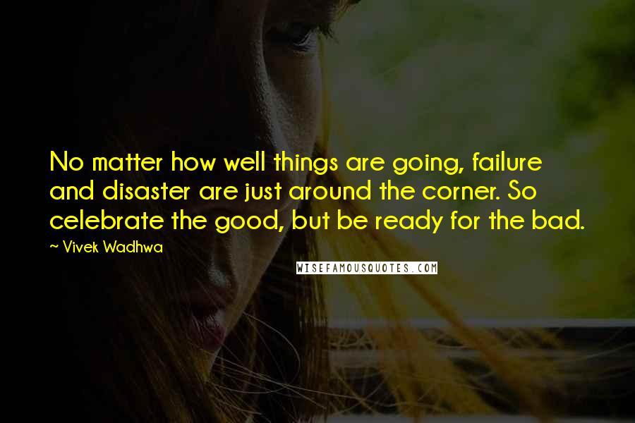 Vivek Wadhwa Quotes: No matter how well things are going, failure and disaster are just around the corner. So celebrate the good, but be ready for the bad.