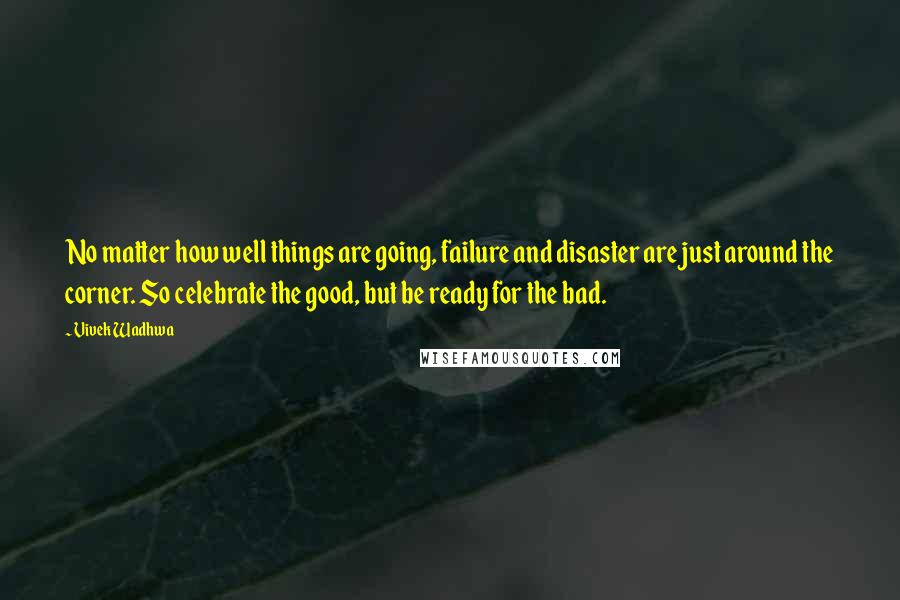 Vivek Wadhwa Quotes: No matter how well things are going, failure and disaster are just around the corner. So celebrate the good, but be ready for the bad.
