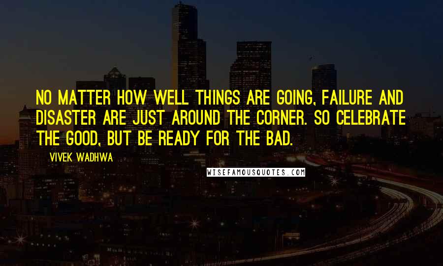 Vivek Wadhwa Quotes: No matter how well things are going, failure and disaster are just around the corner. So celebrate the good, but be ready for the bad.