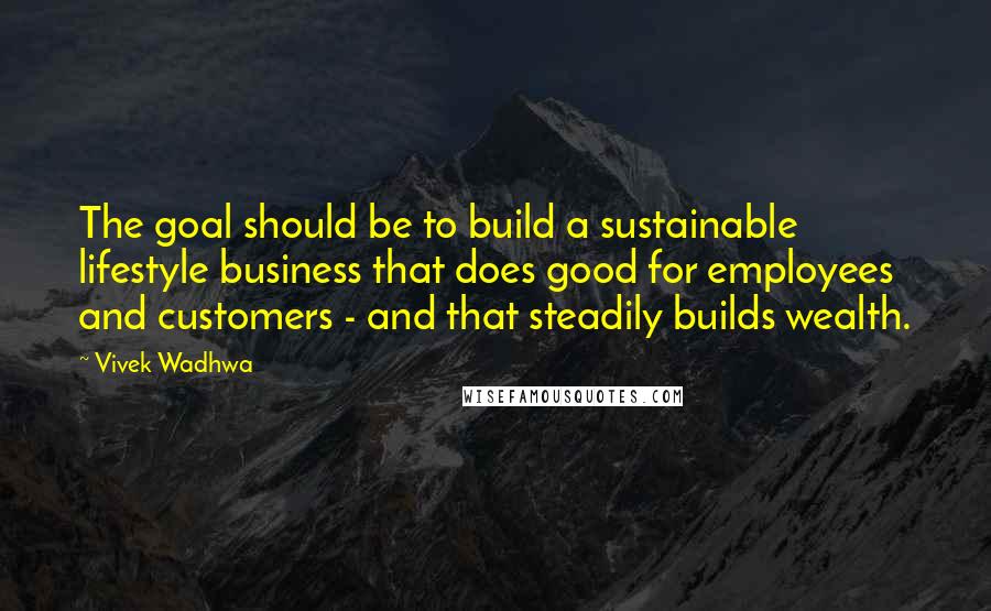 Vivek Wadhwa Quotes: The goal should be to build a sustainable lifestyle business that does good for employees and customers - and that steadily builds wealth.