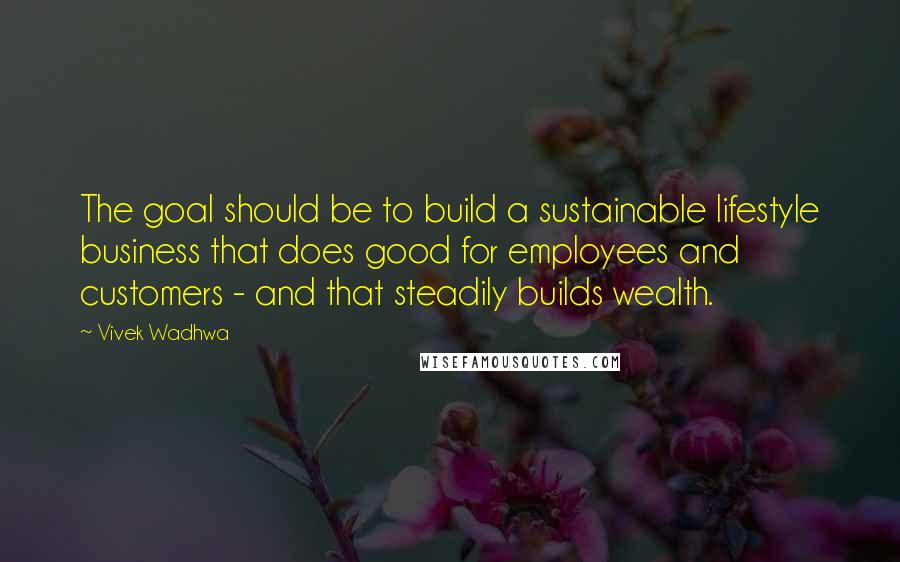 Vivek Wadhwa Quotes: The goal should be to build a sustainable lifestyle business that does good for employees and customers - and that steadily builds wealth.