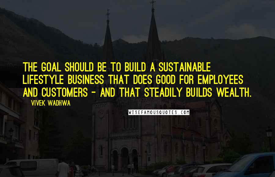 Vivek Wadhwa Quotes: The goal should be to build a sustainable lifestyle business that does good for employees and customers - and that steadily builds wealth.