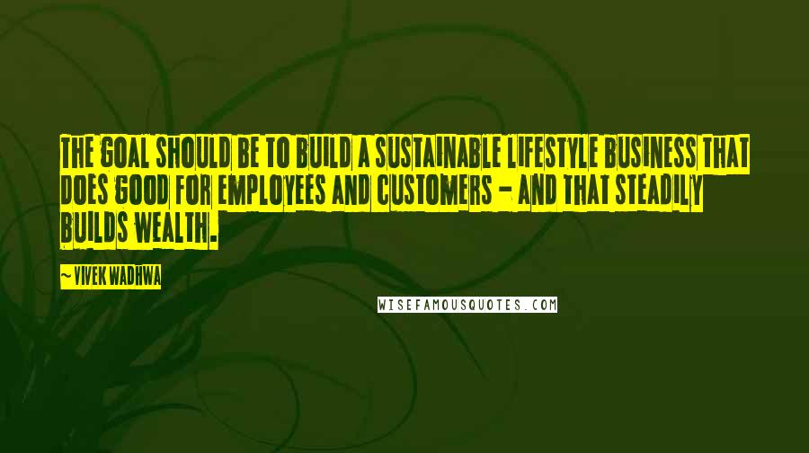 Vivek Wadhwa Quotes: The goal should be to build a sustainable lifestyle business that does good for employees and customers - and that steadily builds wealth.