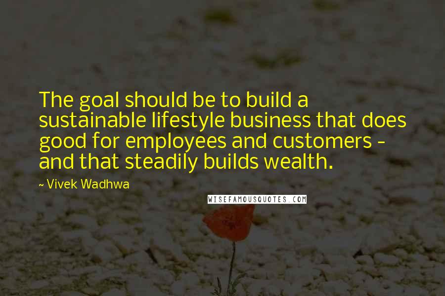 Vivek Wadhwa Quotes: The goal should be to build a sustainable lifestyle business that does good for employees and customers - and that steadily builds wealth.