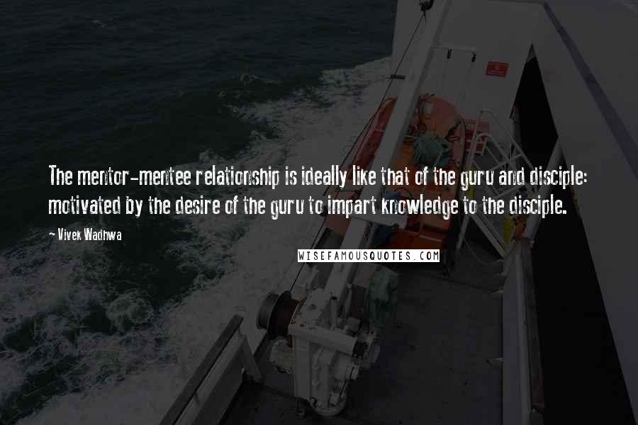 Vivek Wadhwa Quotes: The mentor-mentee relationship is ideally like that of the guru and disciple: motivated by the desire of the guru to impart knowledge to the disciple.