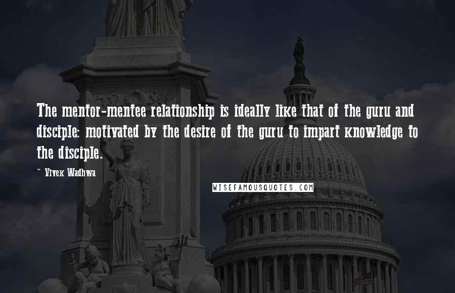 Vivek Wadhwa Quotes: The mentor-mentee relationship is ideally like that of the guru and disciple: motivated by the desire of the guru to impart knowledge to the disciple.