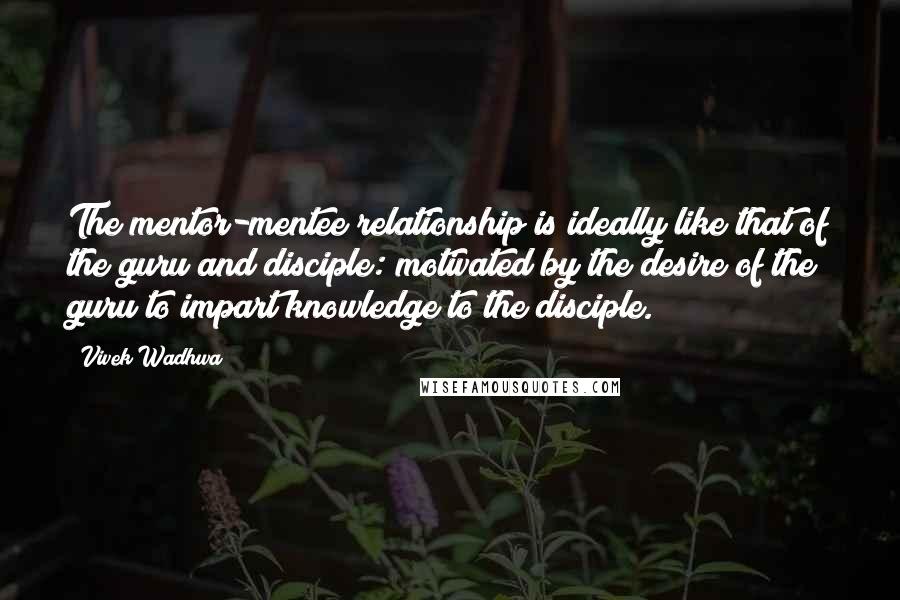 Vivek Wadhwa Quotes: The mentor-mentee relationship is ideally like that of the guru and disciple: motivated by the desire of the guru to impart knowledge to the disciple.