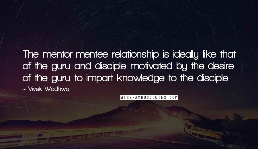 Vivek Wadhwa Quotes: The mentor-mentee relationship is ideally like that of the guru and disciple: motivated by the desire of the guru to impart knowledge to the disciple.