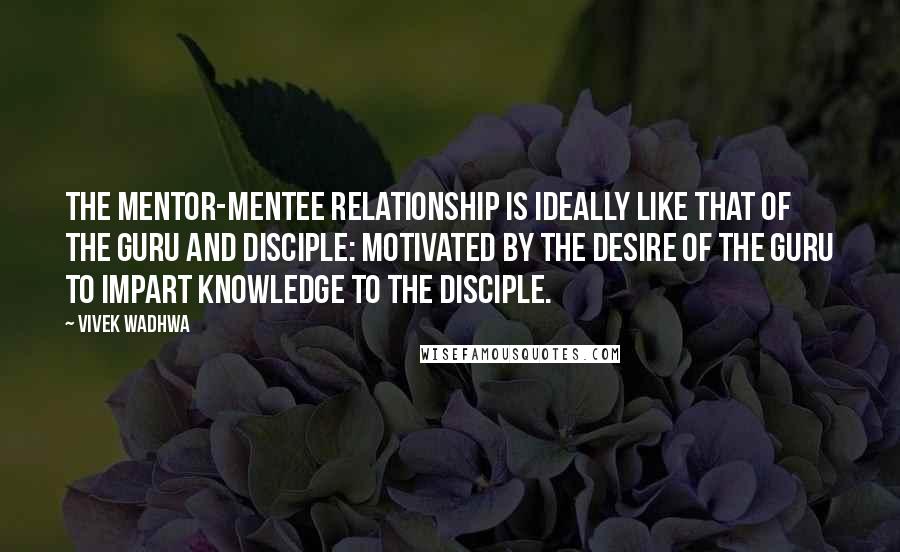 Vivek Wadhwa Quotes: The mentor-mentee relationship is ideally like that of the guru and disciple: motivated by the desire of the guru to impart knowledge to the disciple.