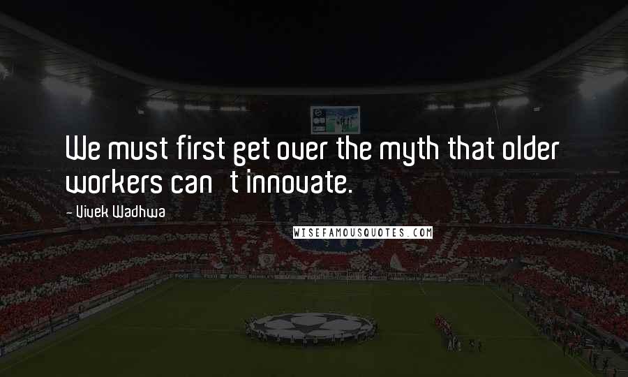 Vivek Wadhwa Quotes: We must first get over the myth that older workers can't innovate.