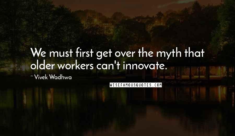 Vivek Wadhwa Quotes: We must first get over the myth that older workers can't innovate.