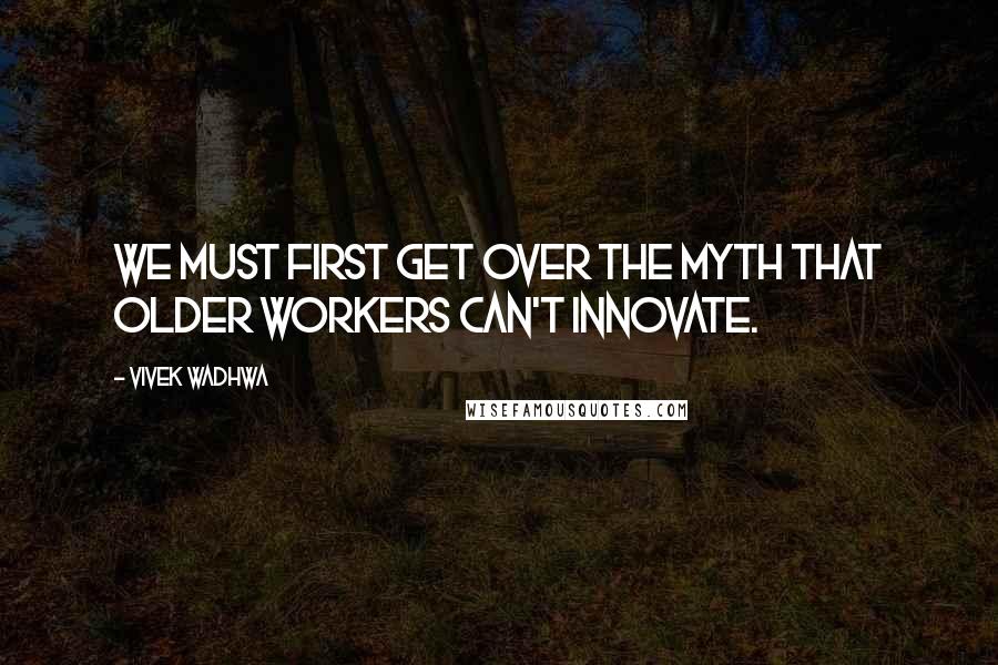 Vivek Wadhwa Quotes: We must first get over the myth that older workers can't innovate.