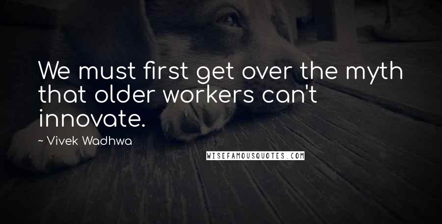 Vivek Wadhwa Quotes: We must first get over the myth that older workers can't innovate.