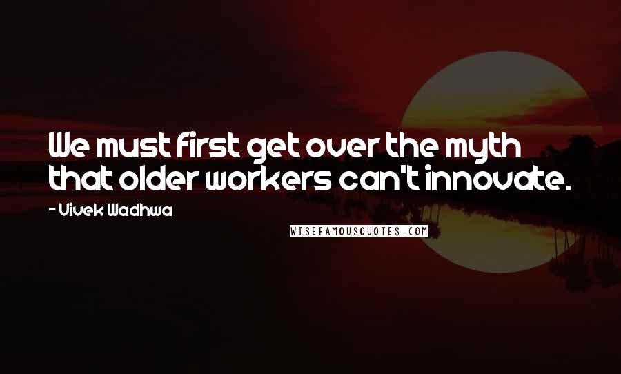 Vivek Wadhwa Quotes: We must first get over the myth that older workers can't innovate.