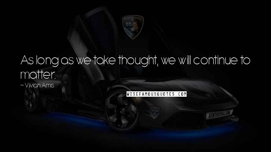 Vivian Amis Quotes: As long as we take thought, we will continue to matter.