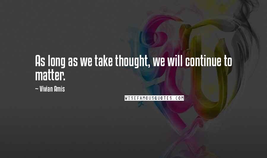 Vivian Amis Quotes: As long as we take thought, we will continue to matter.