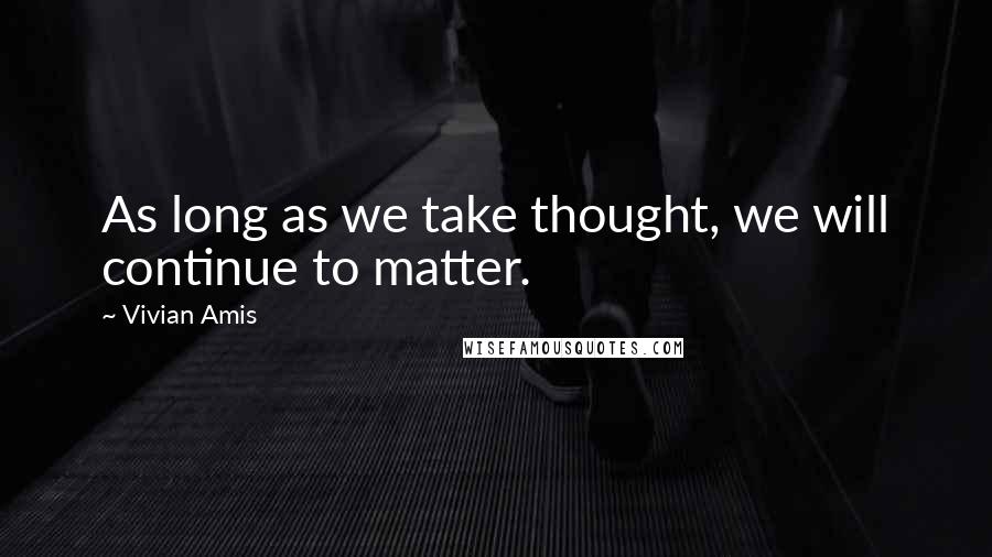 Vivian Amis Quotes: As long as we take thought, we will continue to matter.