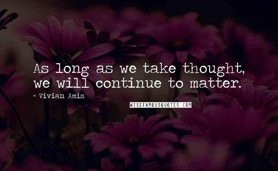 Vivian Amis Quotes: As long as we take thought, we will continue to matter.