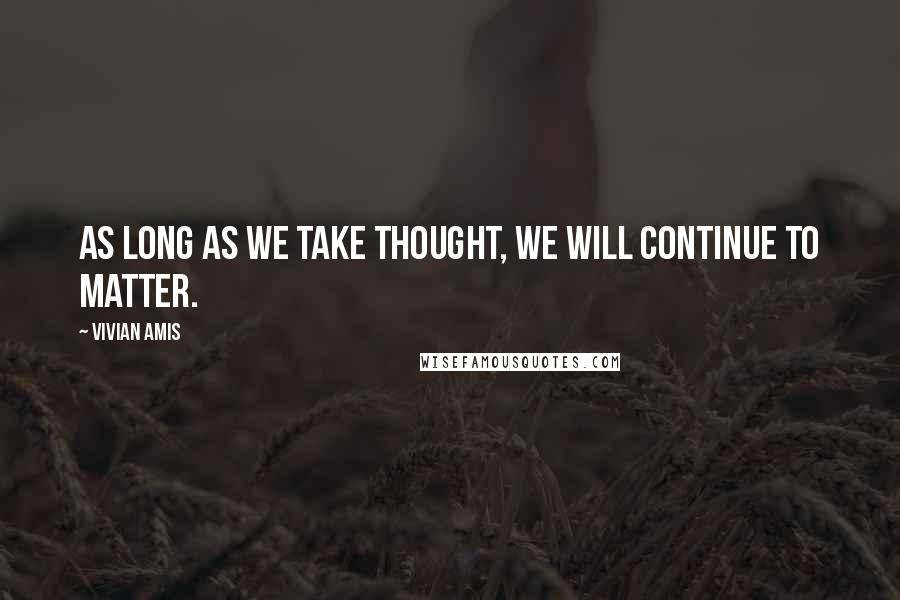 Vivian Amis Quotes: As long as we take thought, we will continue to matter.