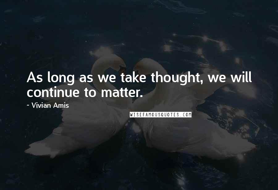 Vivian Amis Quotes: As long as we take thought, we will continue to matter.