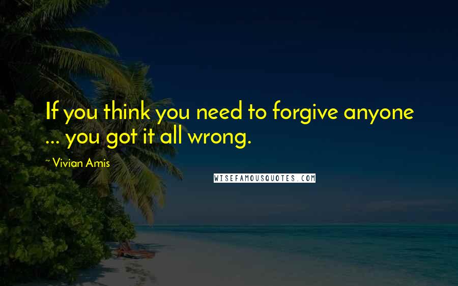 Vivian Amis Quotes: If you think you need to forgive anyone ... you got it all wrong.