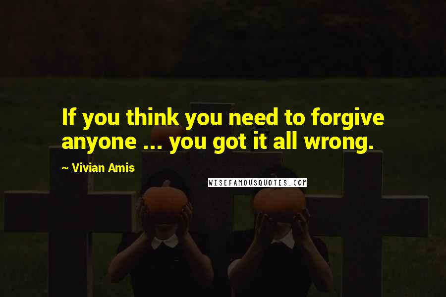 Vivian Amis Quotes: If you think you need to forgive anyone ... you got it all wrong.