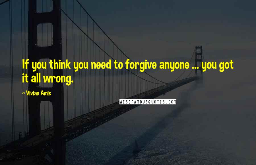 Vivian Amis Quotes: If you think you need to forgive anyone ... you got it all wrong.