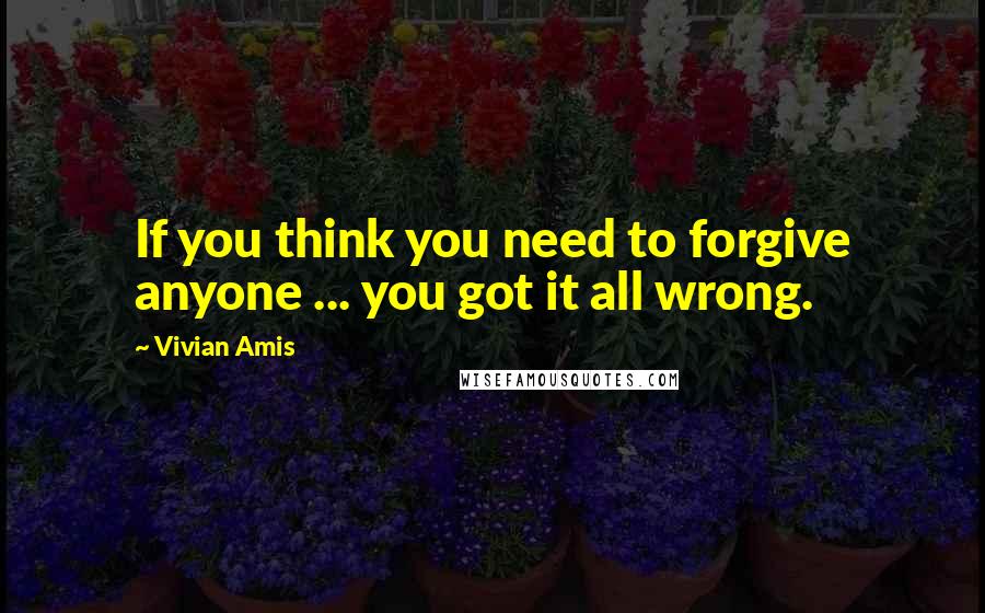 Vivian Amis Quotes: If you think you need to forgive anyone ... you got it all wrong.