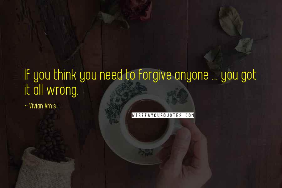 Vivian Amis Quotes: If you think you need to forgive anyone ... you got it all wrong.